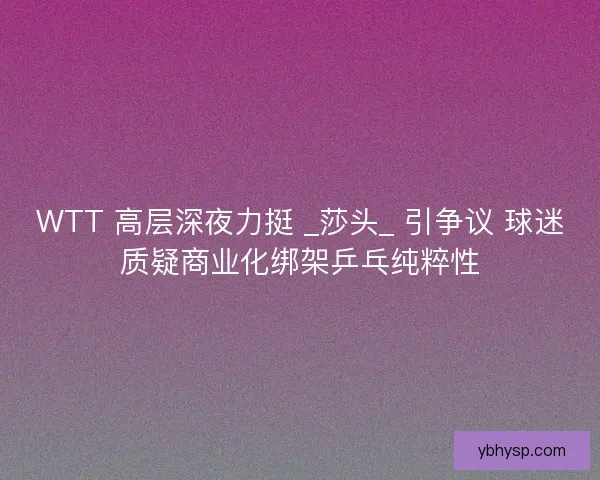 WTT 高层深夜力挺 _莎头_ 引争议 球迷质疑商业化绑架乒乓纯粹性