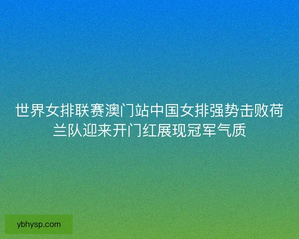 世界女排联赛澳门站中国女排强势击败荷兰队迎来开门红展现冠军气质