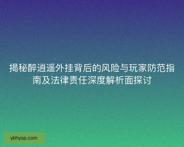 揭秘醉逍遥外挂背后的风险与玩家防范指南及法律责任深度解析面探讨