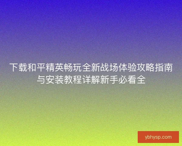 下载和平精英畅玩全新战场体验攻略指南与安装教程详解新手必看全