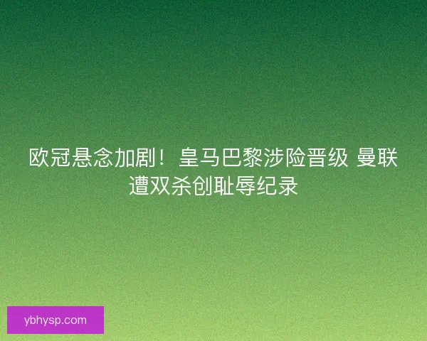 欧冠悬念加剧！皇马巴黎涉险晋级 曼联遭双杀创耻辱纪录