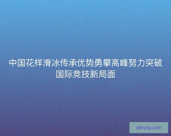 中国花样滑冰传承优势勇攀高峰努力突破国际竞技新局面