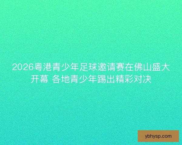 2026粤港青少年足球邀请赛在佛山盛大开幕 各地青少年踢出精彩对决