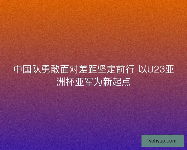 中国队勇敢面对差距坚定前行 以U23亚洲杯亚军为新起点