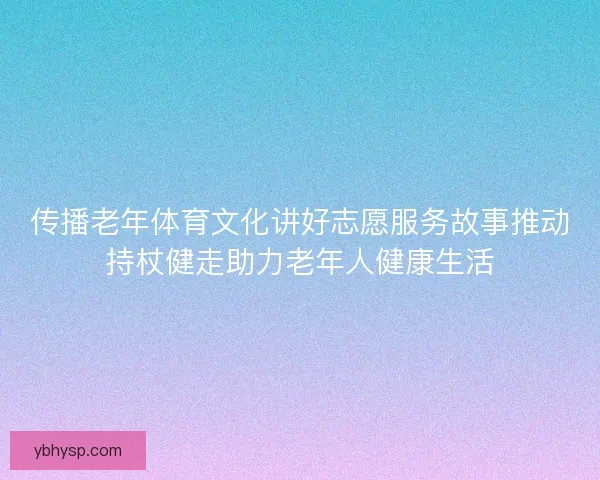 传播老年体育文化讲好志愿服务故事推动持杖健走助力老年人健康生活
