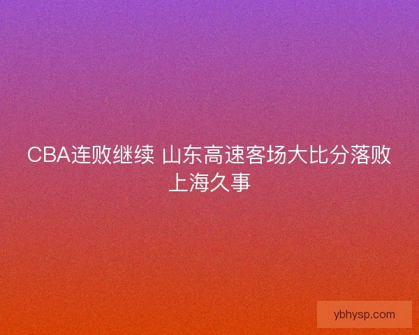 CBA连败继续 山东高速客场大比分落败上海久事 CBA连败继续 山东高速客场大比分落败上海久事