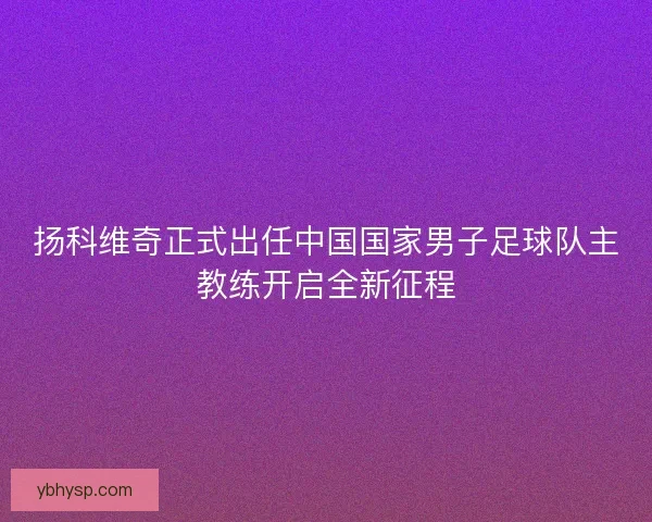 扬科维奇正式出任中国国家男子足球队主教练开启全新征程 扬科维奇正式出任中国国家男子足球队主教练开启全新征程