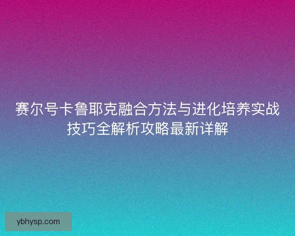 赛尔号卡鲁耶克融合方法与进化培养实战技巧全解析攻略最新详解