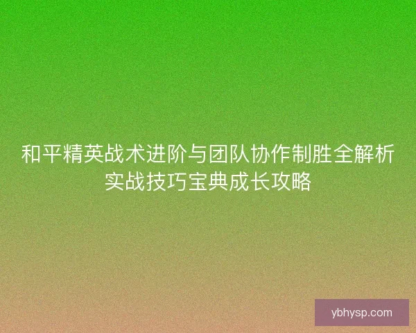 和平精英战术进阶与团队协作制胜全解析实战技巧宝典成长攻略