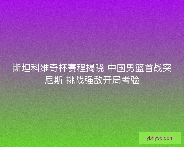 斯坦科维奇杯赛程揭晓 中国男篮首战突尼斯 挑战强敌开局考验