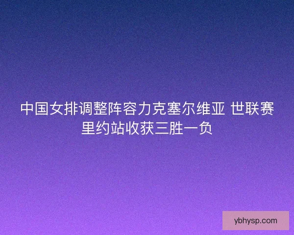 中国女排调整阵容力克塞尔维亚 世联赛里约站收获三胜一负