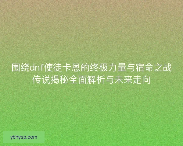 围绕dnf使徒卡恩的终极力量与宿命之战传说揭秘全面解析与未来走向