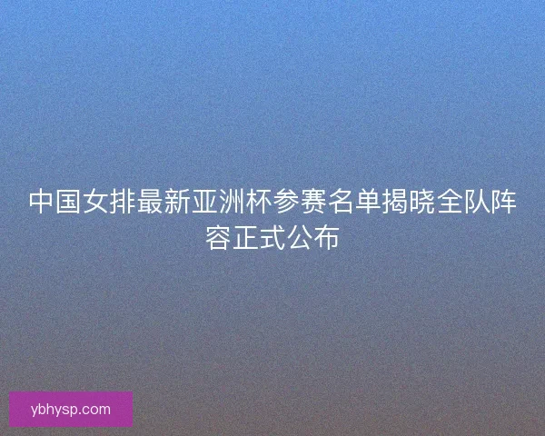 中国女排最新亚洲杯参赛名单揭晓全队阵容正式公布 中国女排最新亚洲杯参赛名单揭晓全队阵容正式公布