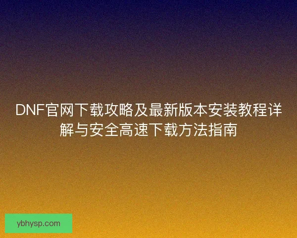 DNF官网下载攻略及最新版本安装教程详解与安全高速下载方法指南