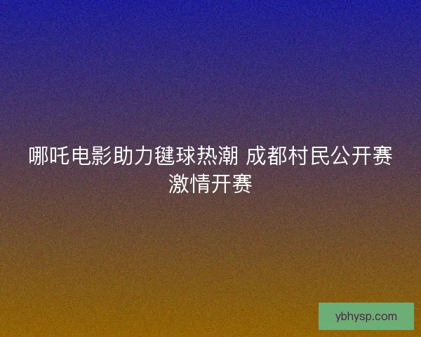 哪吒电影助力毽球热潮 成都村民公开赛激情开赛