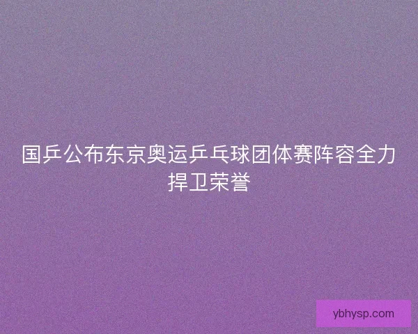 国乒公布东京奥运乒乓球团体赛阵容全力捍卫荣誉