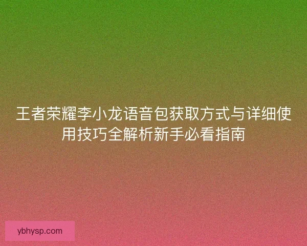 王者荣耀李小龙语音包获取方式与详细使用技巧全解析新手必看指南 王者荣耀李小龙语音包获取方式与详细使用技巧全解析新手必看指南