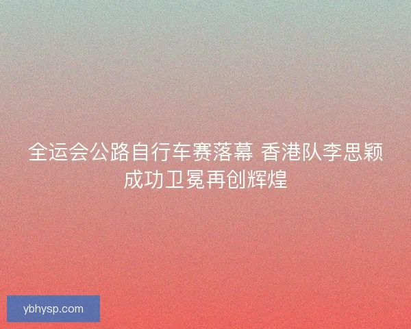 全运会公路自行车赛落幕 香港队李思颖成功卫冕再创辉煌 全运会公路自行车赛落幕 香港队李思颖成功卫冕再创辉煌